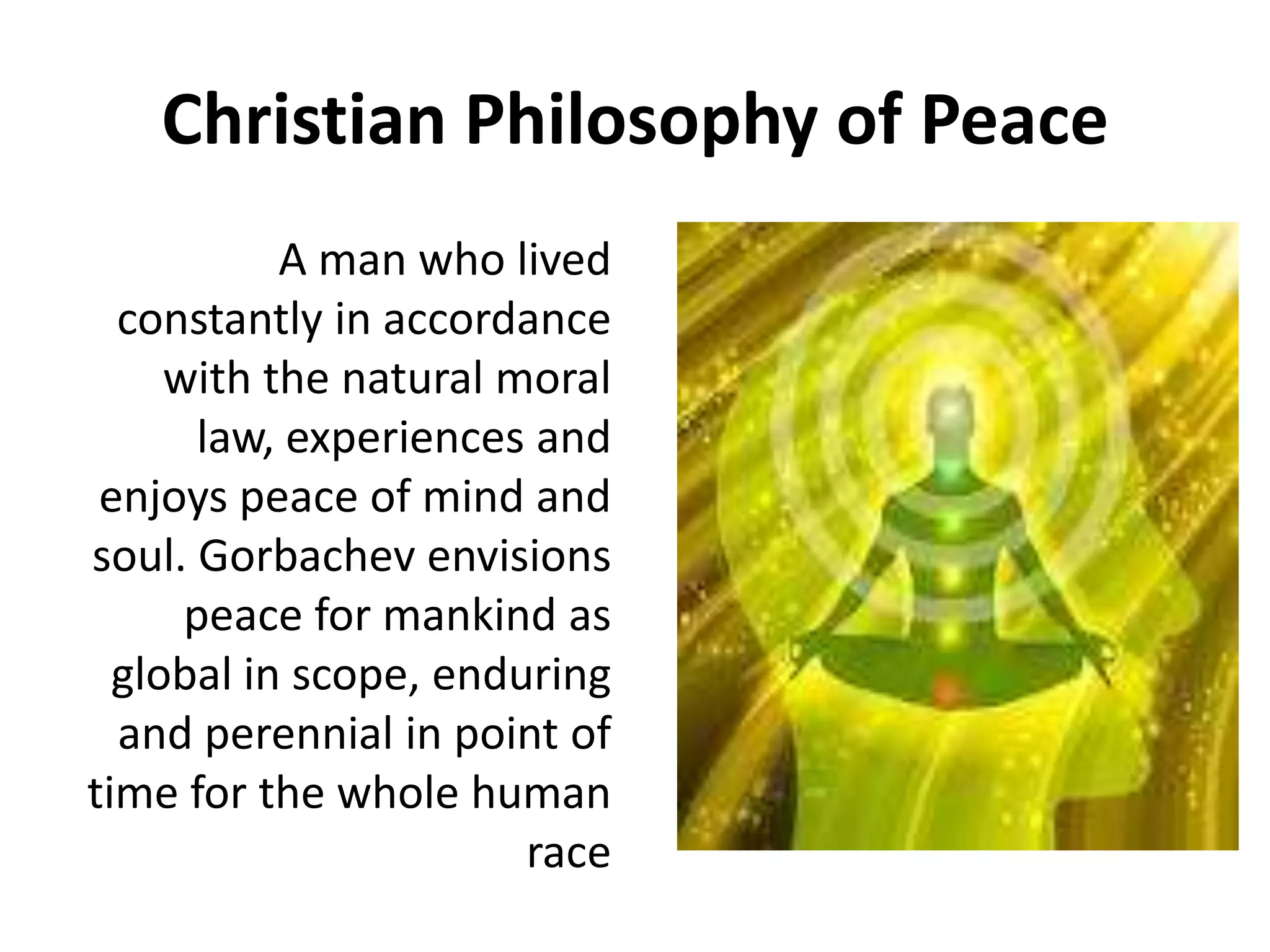 Christian Philosophy of Peace
A man who lived
constantly in accordance
with the natural moral
law, experiences and
enjoys peace of mind and
soul. Gorbachev envisions
peace for mankind as
global in scope, enduring
and perennial in point of
time for the whole human
race
 