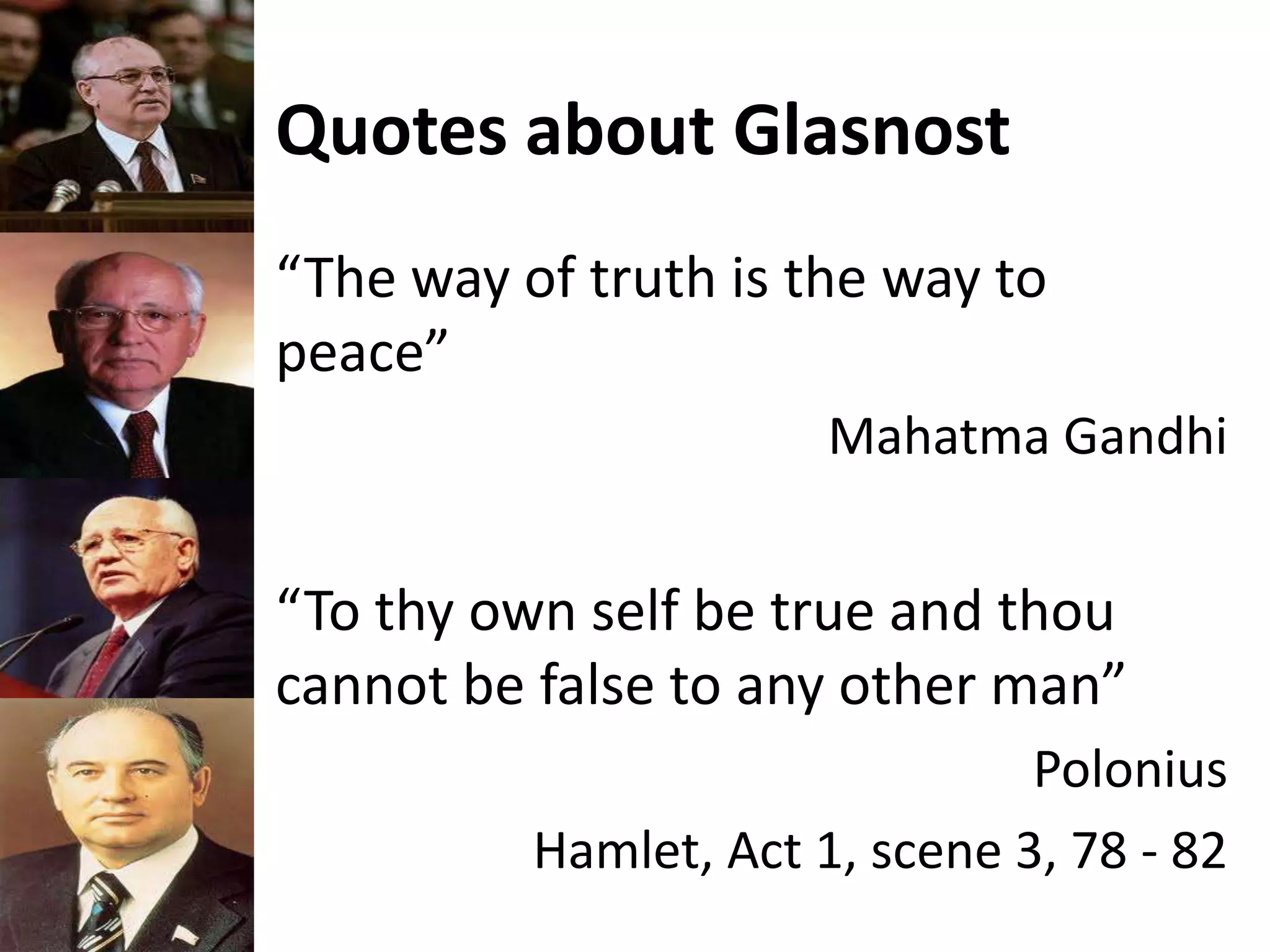 Quotes about Glasnost
“The way of truth is the way to
peace”
Mahatma Gandhi
“To thy own self be true and thou
cannot be false to any other man”
Polonius
Hamlet, Act 1, scene 3, 78 - 82
 