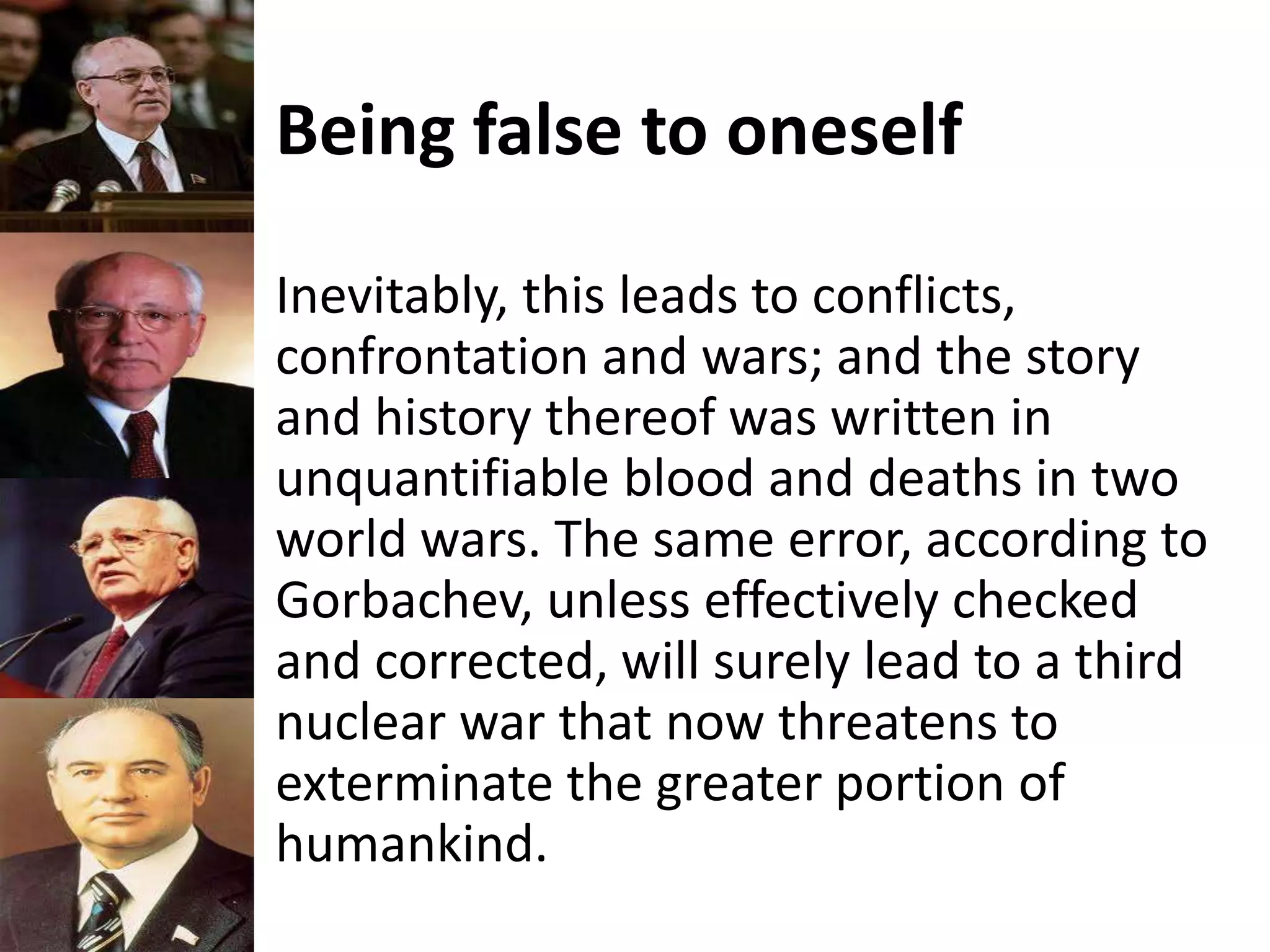 Being false to oneself
Inevitably, this leads to conflicts,
confrontation and wars; and the story
and history thereof was written in
unquantifiable blood and deaths in two
world wars. The same error, according to
Gorbachev, unless effectively checked
and corrected, will surely lead to a third
nuclear war that now threatens to
exterminate the greater portion of
humankind.
 