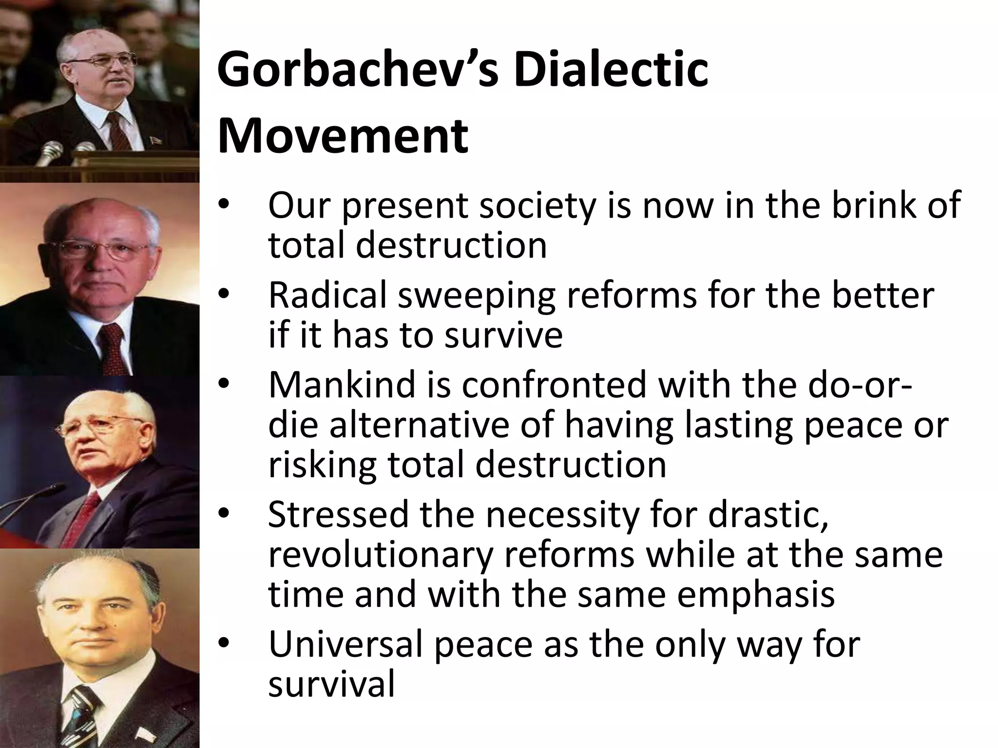 Gorbachev’s Dialectic
Movement
• Our present society is now in the brink of
total destruction
• Radical sweeping reforms for the better
if it has to survive
• Mankind is confronted with the do-or-
die alternative of having lasting peace or
risking total destruction
• Stressed the necessity for drastic,
revolutionary reforms while at the same
time and with the same emphasis
• Universal peace as the only way for
survival
 