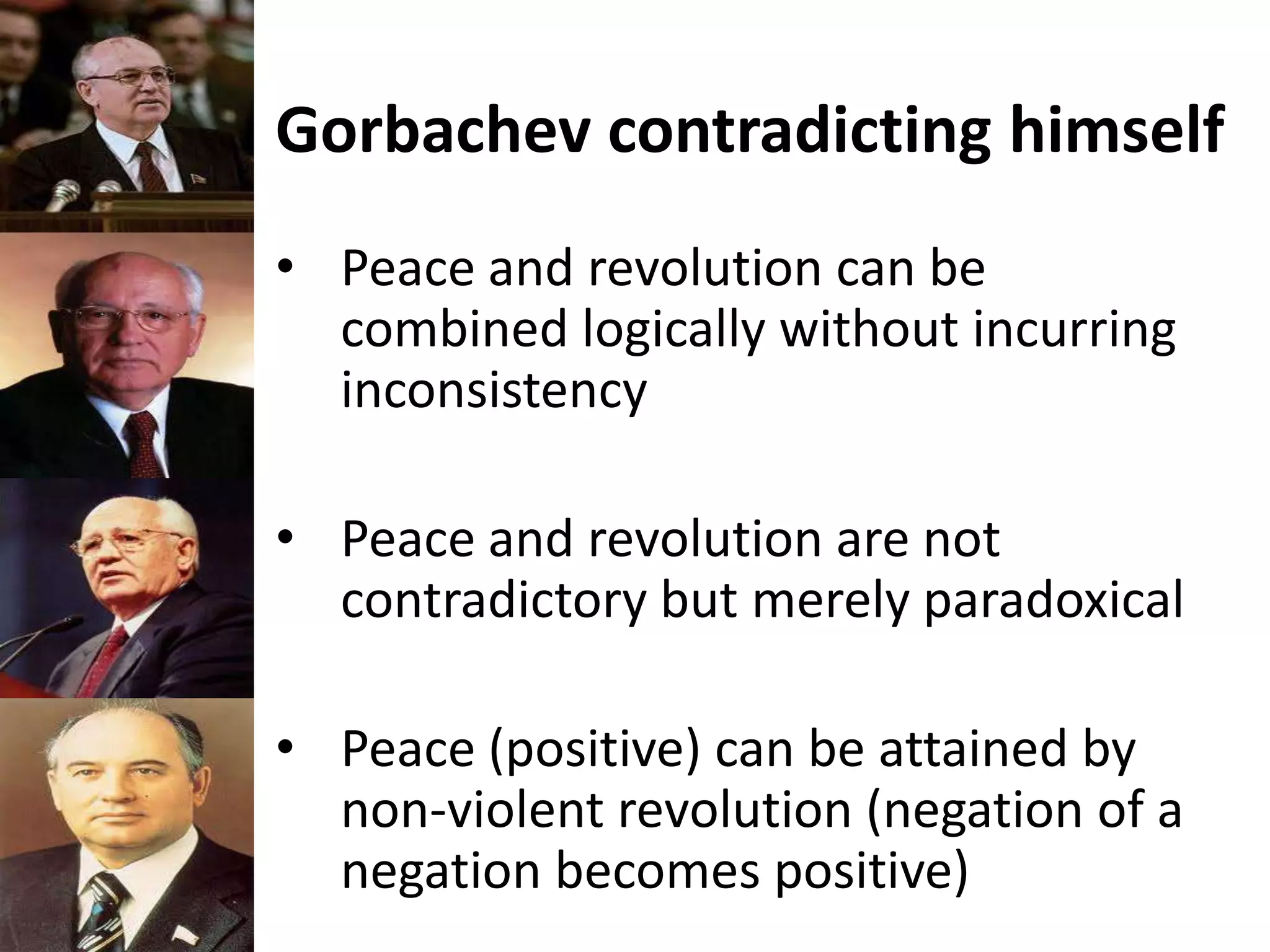 Gorbachev contradicting himself
• Peace and revolution can be
combined logically without incurring
inconsistency
• Peace and revolution are not
contradictory but merely paradoxical
• Peace (positive) can be attained by
non-violent revolution (negation of a
negation becomes positive)
 