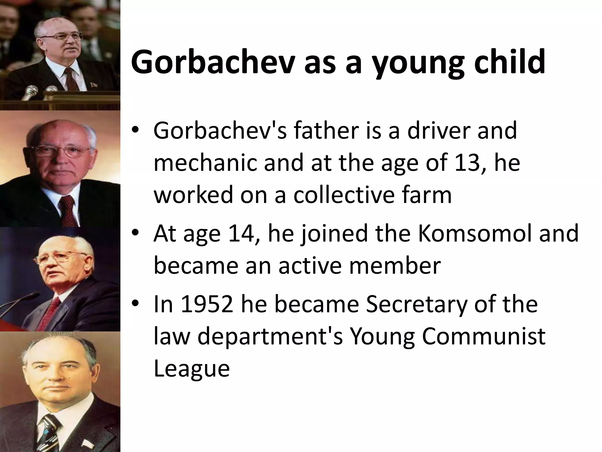 Gorbachev as a young child
• Gorbachev's father is a driver and
mechanic and at the age of 13, he
worked on a collective farm
• At age 14, he joined the Komsomol and
became an active member
• In 1952 he became Secretary of the
law department's Young Communist
League
 