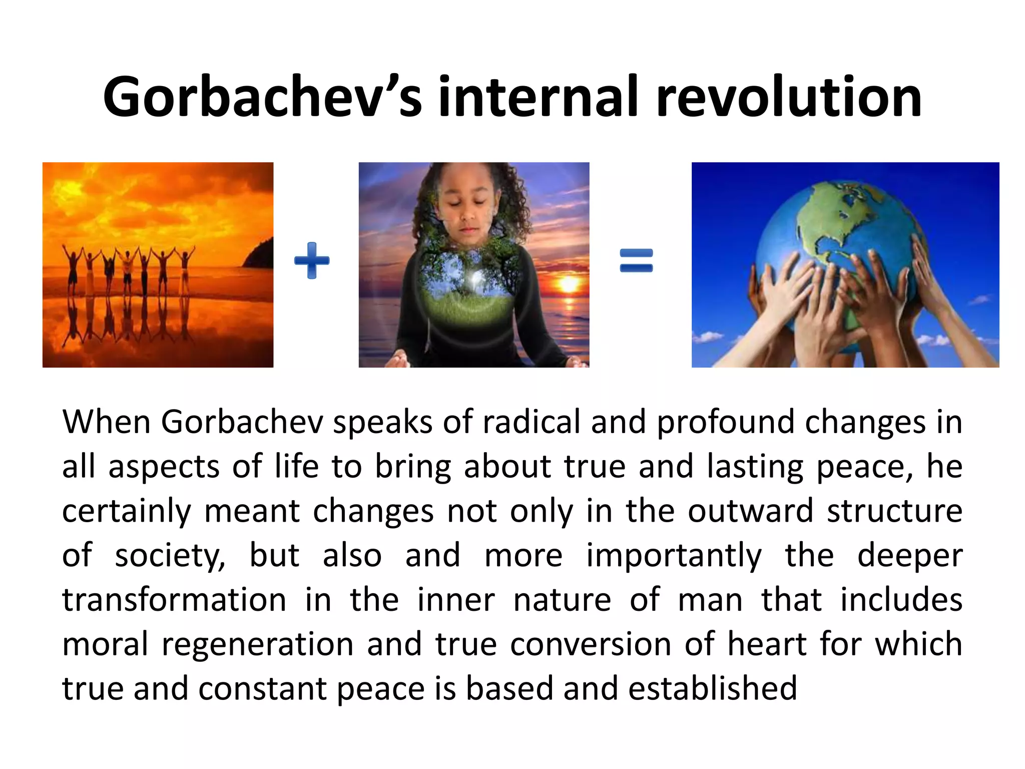 Gorbachev’s internal revolution
When Gorbachev speaks of radical and profound changes in
all aspects of life to bring about true and lasting peace, he
certainly meant changes not only in the outward structure
of society, but also and more importantly the deeper
transformation in the inner nature of man that includes
moral regeneration and true conversion of heart for which
true and constant peace is based and established
 