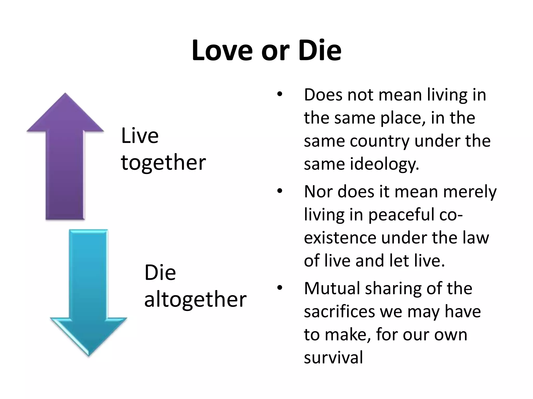 Love or Die
Live
together
Die
altogether
• Does not mean living in
the same place, in the
same country under the
same ideology.
• Nor does it mean merely
living in peaceful co-
existence under the law
of live and let live.
• Mutual sharing of the
sacrifices we may have
to make, for our own
survival
 