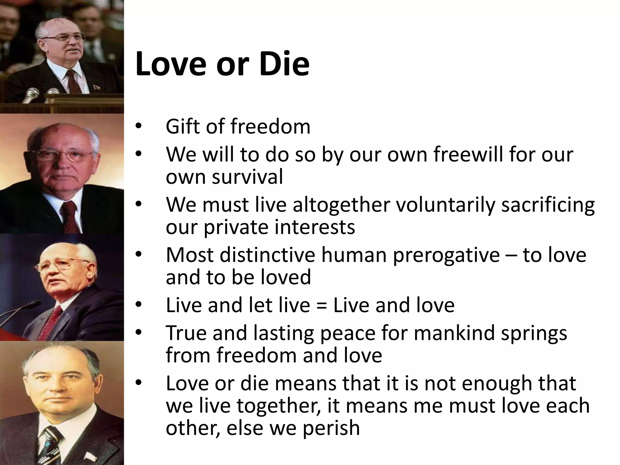 Love or Die
• Gift of freedom
• We will to do so by our own freewill for our
own survival
• We must live altogether voluntarily sacrificing
our private interests
• Most distinctive human prerogative – to love
and to be loved
• Live and let live = Live and love
• True and lasting peace for mankind springs
from freedom and love
• Love or die means that it is not enough that
we live together, it means me must love each
other, else we perish
 