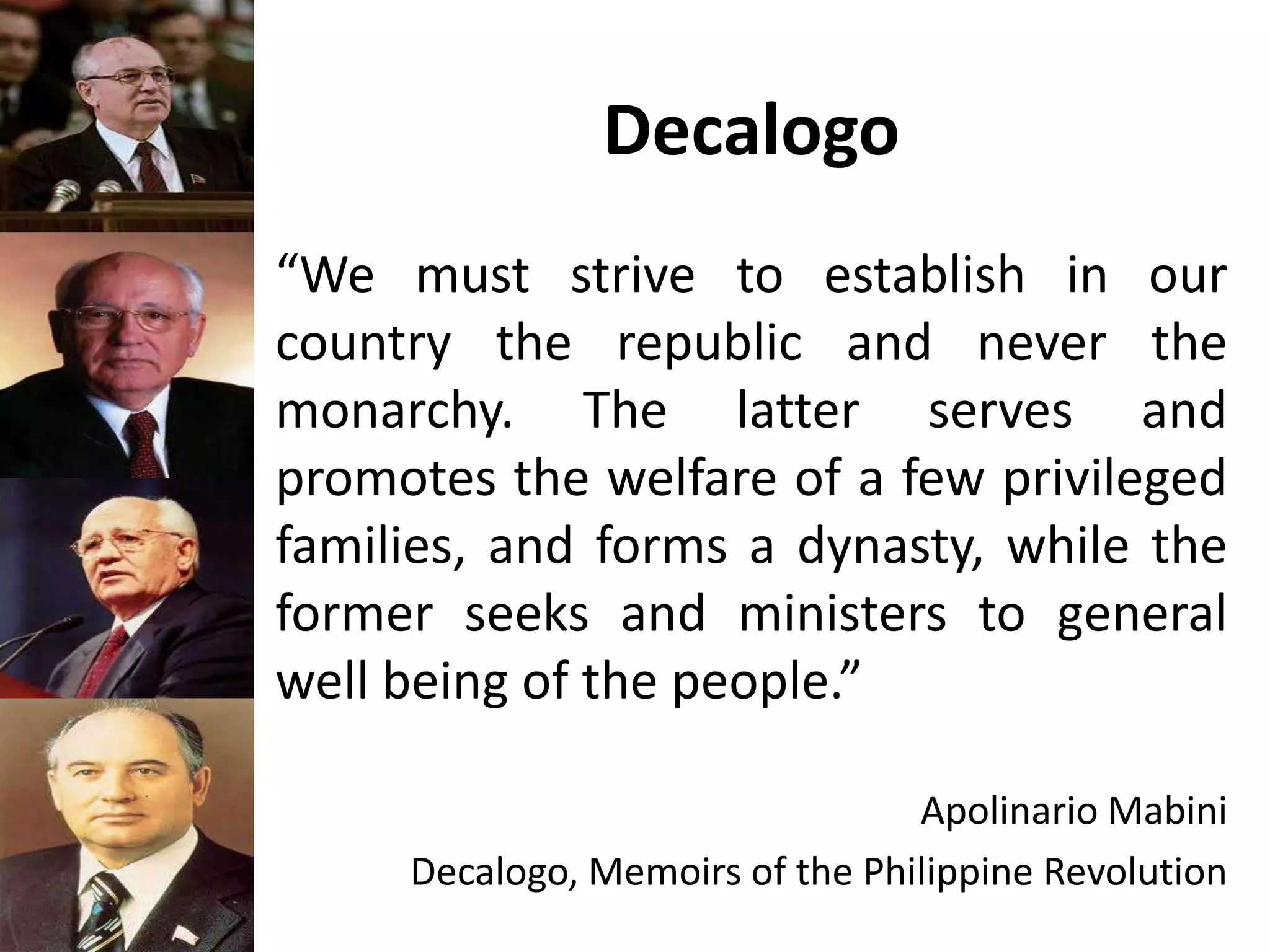 Decalogo
“We must strive to establish in our
country the republic and never the
monarchy. The latter serves and
promotes the welfare of a few privileged
families, and forms a dynasty, while the
former seeks and ministers to general
well being of the people.”
Apolinario Mabini
Decalogo, Memoirs of the Philippine Revolution
 