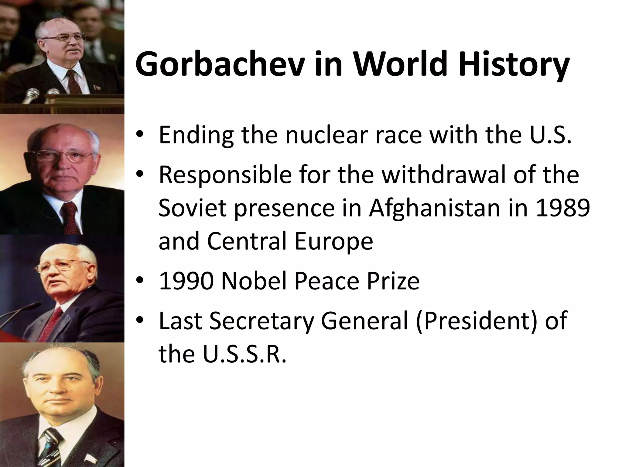 Gorbachev in World History
• Ending the nuclear race with the U.S.
• Responsible for the withdrawal of the
Soviet presence in Afghanistan in 1989
and Central Europe
• 1990 Nobel Peace Prize
• Last Secretary General (President) of
the U.S.S.R.
 