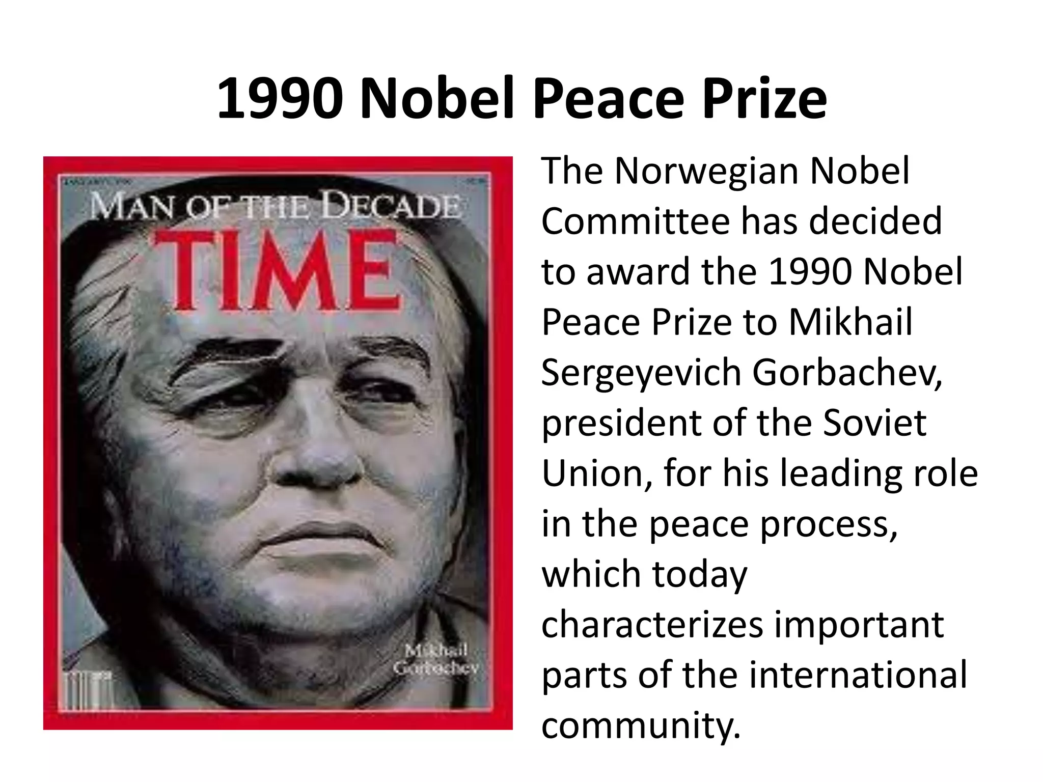 1990 Nobel Peace Prize
The Norwegian Nobel
Committee has decided
to award the 1990 Nobel
Peace Prize to Mikhail
Sergeyevich Gorbachev,
president of the Soviet
Union, for his leading role
in the peace process,
which today
characterizes important
parts of the international
community.
 