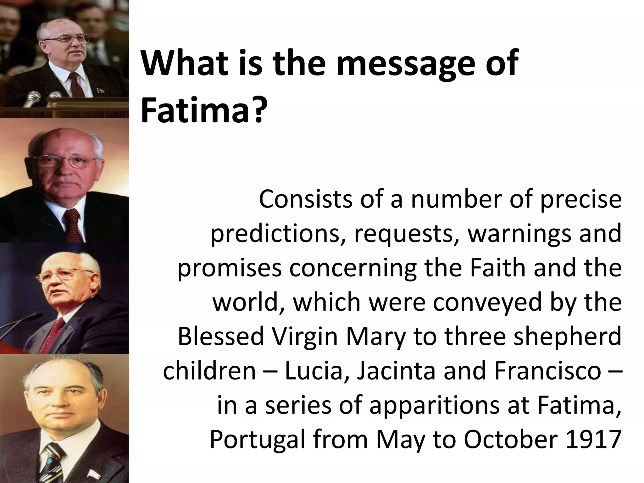 What is the message of
Fatima?
Consists of a number of precise
predictions, requests, warnings and
promises concerning the Faith and the
world, which were conveyed by the
Blessed Virgin Mary to three shepherd
children – Lucia, Jacinta and Francisco –
in a series of apparitions at Fatima,
Portugal from May to October 1917
 