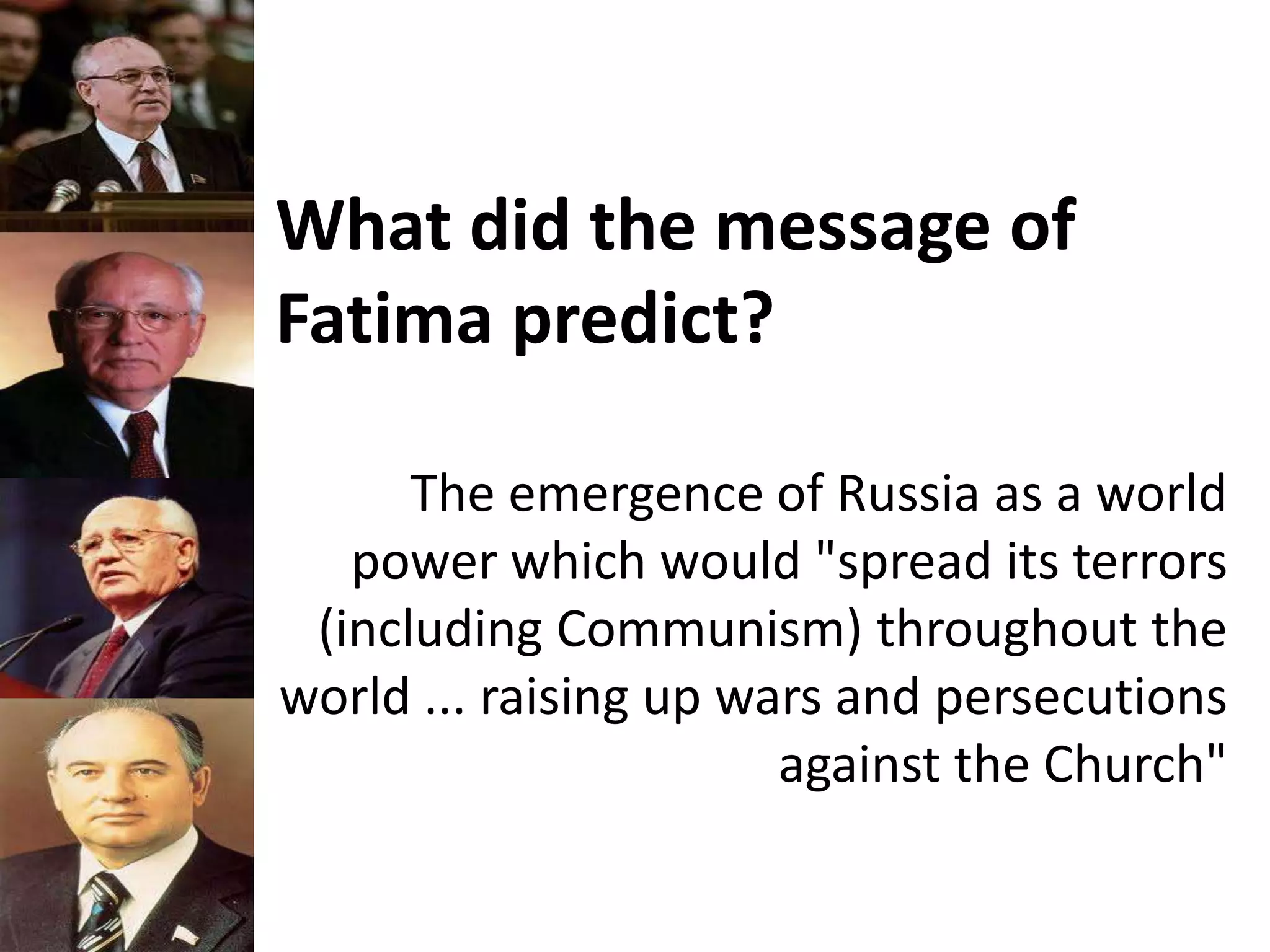 What did the message of
Fatima predict?
The emergence of Russia as a world
power which would "spread its terrors
(including Communism) throughout the
world ... raising up wars and persecutions
against the Church"
 