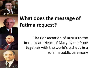What does the message of
Fatima request?
The Consecration of Russia to the
Immaculate Heart of Mary by the Pope
together with the world's bishops in a
solemn public ceremony
 