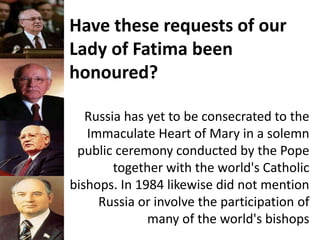 Have these requests of our
Lady of Fatima been
honoured?
Russia has yet to be consecrated to the
Immaculate Heart of Mary in a solemn
public ceremony conducted by the Pope
together with the world's Catholic
bishops. In 1984 likewise did not mention
Russia or involve the participation of
many of the world's bishops
 
