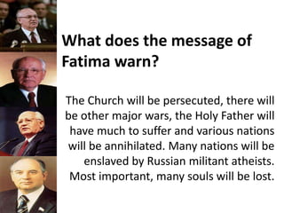 What does the message of
Fatima warn?
The Church will be persecuted, there will
be other major wars, the Holy Father will
have much to suffer and various nations
will be annihilated. Many nations will be
enslaved by Russian militant atheists.
Most important, many souls will be lost.
 