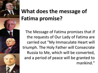 What does the message of
Fatima promise?
The Message of Fatima promises that if
the requests of Our Lady of Fatima are
carried out "My Immaculate Heart will
triumph. The Holy Father will Consecrate
Russia to Me, which will be converted,
and a period of peace will be granted to
mankind."
 