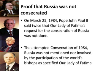 Proof that Russia was not
consecrated
• On March 25, 1984, Pope John Paul II
said twice that Our Lady of Fatima's
request for the consecration of Russia
was not done.
• The attempted Consecration of 1984,
Russia was not mentioned nor involved
by the participation of the world's
bishops as specified Our Lady of Fatima
 