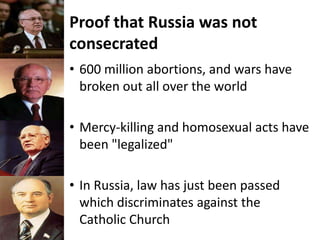 Proof that Russia was not
consecrated
• 600 million abortions, and wars have
broken out all over the world
• Mercy-killing and homosexual acts have
been "legalized"
• In Russia, law has just been passed
which discriminates against the
Catholic Church
 