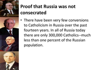 Proof that Russia was not
consecrated
• There have been very few conversions
to Catholicism in Russia over the past
fourteen years. In all of Russia today
there are only 300,000 Catholics--much
less than one percent of the Russian
population.
 