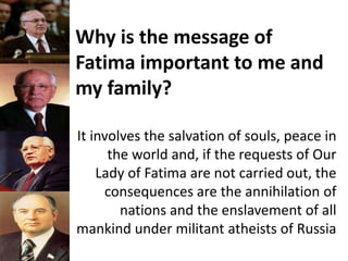 Why is the message of
Fatima important to me and
my family?
It involves the salvation of souls, peace in
the world and, if the requests of Our
Lady of Fatima are not carried out, the
consequences are the annihilation of
nations and the enslavement of all
mankind under militant atheists of Russia
 