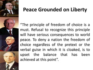 Peace Grounded on Liberty
“The principle of freedom of choice is a
must. Refusal to recognize this principle
will have serious consequences to world
peace. To deny a nation the freedom of
choice regardless of the pretext or the
verbal guise in which it is cloaked, is to
upset the balance that has been
achieved at this point”.
 