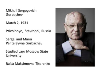 Mikhail Sergeyevich
Gorbachev
March 2, 1931
Privolnoye, Stavropol, Russia
Sergei and Maria
Panteleyvna Gorbachev
Studied Law, Moscow State
University
Raisa Maksimovna Titorenko
 