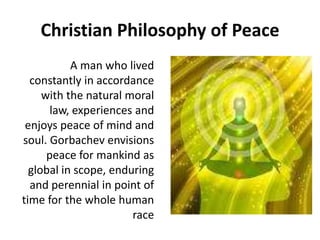 Christian Philosophy of Peace
A man who lived
constantly in accordance
with the natural moral
law, experiences and
enjoys peace of mind and
soul. Gorbachev envisions
peace for mankind as
global in scope, enduring
and perennial in point of
time for the whole human
race
 