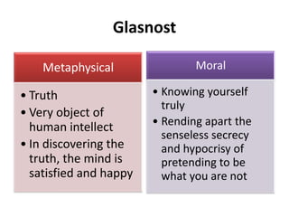 Glasnost
Metaphysical
• Truth
• Very object of
human intellect
• In discovering the
truth, the mind is
satisfied and happy
Moral
• Knowing yourself
truly
• Rending apart the
senseless secrecy
and hypocrisy of
pretending to be
what you are not
 