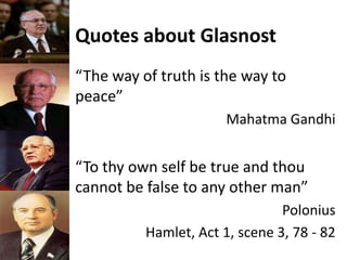Quotes about Glasnost
“The way of truth is the way to
peace”
Mahatma Gandhi
“To thy own self be true and thou
cannot be false to any other man”
Polonius
Hamlet, Act 1, scene 3, 78 - 82
 