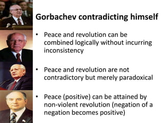 Gorbachev contradicting himself
• Peace and revolution can be
combined logically without incurring
inconsistency
• Peace and revolution are not
contradictory but merely paradoxical
• Peace (positive) can be attained by
non-violent revolution (negation of a
negation becomes positive)
 