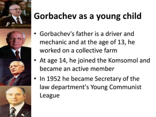 Gorbachev as a young child
• Gorbachev's father is a driver and
mechanic and at the age of 13, he
worked on a collective farm
• At age 14, he joined the Komsomol and
became an active member
• In 1952 he became Secretary of the
law department's Young Communist
League
 