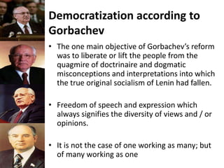 Democratization according to
Gorbachev
• The one main objective of Gorbachev’s reform
was to liberate or lift the people from the
quagmire of doctrinaire and dogmatic
misconceptions and interpretations into which
the true original socialism of Lenin had fallen.
• Freedom of speech and expression which
always signifies the diversity of views and / or
opinions.
• It is not the case of one working as many; but
of many working as one
 