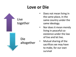 Love or Die
Live
together
Die
altogether
• Does not mean living in
the same place, in the
same country under the
same ideology.
• Nor does it mean merely
living in peaceful co-
existence under the law
of live and let live.
• Mutual sharing of the
sacrifices we may have
to make, for our own
survival
 
