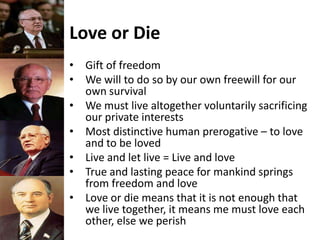 Love or Die
• Gift of freedom
• We will to do so by our own freewill for our
own survival
• We must live altogether voluntarily sacrificing
our private interests
• Most distinctive human prerogative – to love
and to be loved
• Live and let live = Live and love
• True and lasting peace for mankind springs
from freedom and love
• Love or die means that it is not enough that
we live together, it means me must love each
other, else we perish
 