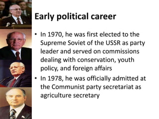 Early political career
• In 1970, he was first elected to the
Supreme Soviet of the USSR as party
leader and served on commissions
dealing with conservation, youth
policy, and foreign affairs
• In 1978, he was officially admitted at
the Communist party secretariat as
agriculture secretary
 