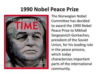 1990 Nobel Peace Prize
The Norwegian Nobel
Committee has decided
to award the 1990 Nobel
Peace Prize to Mikhail
Sergeyevich Gorbachev,
president of the Soviet
Union, for his leading role
in the peace process,
which today
characterizes important
parts of the international
community.
 