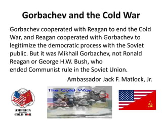 Gorbachev and the Cold War
Gorbachev cooperated with Reagan to end the Cold
War, and Reagan cooperated with Gorbachev to
legitimize the democratic process with the Soviet
public. But it was Mikhail Gorbachev, not Ronald
Reagan or George H.W. Bush, who
ended Communist rule in the Soviet Union.
Ambassador Jack F. Matlock, Jr.
 