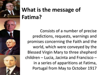 What is the message of
Fatima?
Consists of a number of precise
predictions, requests, warnings and
promises concerning the Faith and the
world, which were conveyed by the
Blessed Virgin Mary to three shepherd
children – Lucia, Jacinta and Francisco –
in a series of apparitions at Fatima,
Portugal from May to October 1917
 