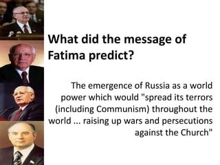 What did the message of
Fatima predict?
The emergence of Russia as a world
power which would "spread its terrors
(including Communism) throughout the
world ... raising up wars and persecutions
against the Church"
 