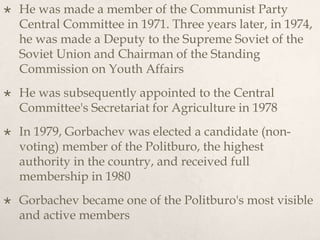 He was made a member of the Communist Party
Central Committee in 1971. Three years later, in 1974,
he was made a Deputy to the Supreme Soviet of the
Soviet Union and Chairman of the Standing
Commission on Youth Affairs
 He was subsequently appointed to the Central
Committee's Secretariat for Agriculture in 1978
 In 1979, Gorbachev was elected a candidate (non-
voting) member of the Politburo, the highest
authority in the country, and received full
membership in 1980
 Gorbachev became one of the Politburo's most visible
and active members
 