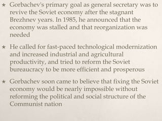  Gorbachev's primary goal as general secretary was to
revive the Soviet economy after the stagnant
Brezhnev years. In 1985, he announced that the
economy was stalled and that reorganization was
needed
 He called for fast-paced technological modernization
and increased industrial and agricultural
productivity, and tried to reform the Soviet
bureaucracy to be more efficient and prosperous
 Gorbachev soon came to believe that fixing the Soviet
economy would be nearly impossible without
reforming the political and social structure of the
Communist nation
 