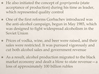  He also initiated the concept of gospriyomka (state
acceptance of production) during his time as leader,
which represented quality control
 One of the first reforms Gorbachev introduced was
the anti-alcohol campaign, begun in May 1985, which
was designed to fight widespread alcoholism in the
Soviet Union
 Prices of vodka, wine, and beer were raised, and their
sales were restricted. It was pursued vigorously and
cut both alcohol sales and government revenue
 As a result, alcohol production migrated to the black
market economy and dealt a blow to state revenue—a
loss of approximately 100 billion rubles
 