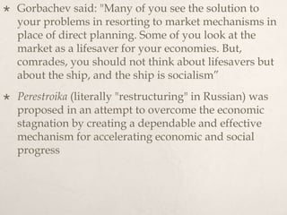  Gorbachev said: "Many of you see the solution to
your problems in resorting to market mechanisms in
place of direct planning. Some of you look at the
market as a lifesaver for your economies. But,
comrades, you should not think about lifesavers but
about the ship, and the ship is socialism”
 Perestroika (literally "restructuring" in Russian) was
proposed in an attempt to overcome the economic
stagnation by creating a dependable and effective
mechanism for accelerating economic and social
progress
 
