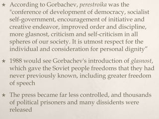  According to Gorbachev, perestroika was the
"conference of development of democracy, socialist
self-government, encouragement of initiative and
creative endeavor, improved order and discipline,
more glasnost, criticism and self-criticism in all
spheres of our society. It is utmost respect for the
individual and consideration for personal dignity”
 1988 would see Gorbachev's introduction of glasnost,
which gave the Soviet people freedoms that they had
never previously known, including greater freedom
of speech
 The press became far less controlled, and thousands
of political prisoners and many dissidents were
released
 
