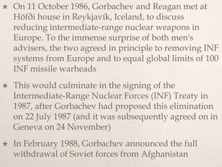  On 11 October 1986, Gorbachev and Reagan met at
Höfði house in Reykjavík, Iceland, to discuss
reducing intermediate-range nuclear weapons in
Europe. To the immense surprise of both men's
advisers, the two agreed in principle to removing INF
systems from Europe and to equal global limits of 100
INF missile warheads
 This would culminate in the signing of the
Intermediate-Range Nuclear Forces (INF) Treaty in
1987, after Gorbachev had proposed this elimination
on 22 July 1987 (and it was subsequently agreed on in
Geneva on 24 November)
 In February 1988, Gorbachev announced the full
withdrawal of Soviet forces from Afghanistan
 