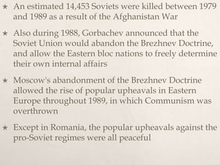  An estimated 14,453 Soviets were killed between 1979
and 1989 as a result of the Afghanistan War
 Also during 1988, Gorbachev announced that the
Soviet Union would abandon the Brezhnev Doctrine,
and allow the Eastern bloc nations to freely determine
their own internal affairs
 Moscow's abandonment of the Brezhnev Doctrine
allowed the rise of popular upheavals in Eastern
Europe throughout 1989, in which Communism was
overthrown
 Except in Romania, the popular upheavals against the
pro-Soviet regimes were all peaceful
 