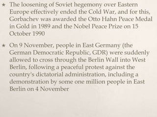  The loosening of Soviet hegemony over Eastern
Europe effectively ended the Cold War, and for this,
Gorbachev was awarded the Otto Hahn Peace Medal
in Gold in 1989 and the Nobel Peace Prize on 15
October 1990
 On 9 November, people in East Germany (the
German Democratic Republic, GDR) were suddenly
allowed to cross through the Berlin Wall into West
Berlin, following a peaceful protest against the
country's dictatorial administration, including a
demonstration by some one million people in East
Berlin on 4 November
 