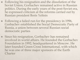  Following his resignation and the dissolution of the
Soviet Union, Gorbachev remained active in Russian
politics. During the early years of the post-Soviet era,
he expressed criticism at the reforms carried out by
Russian president Boris Yeltsin
 Following a failed run for the presidency in 1996,
Gorbachev established the Social Democratic Party of
Russia, a union between several Russian social
democratic parties
 Since his resignation, Gorbachev has remained
involved in world affairs. He founded the Gorbachev
Foundation in 1992, headquartered in Moscow. He
later founded Green Cross International, with which
he was one of three major sponsors of the Earth
Charter
 