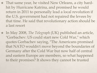  That same year, he visited New Orleans, a city hard-
hit by Hurricane Katrina, and promised he would
return in 2011 to personally lead a local revolution if
the U.S. government had not repaired the levees by
that time. He said that revolutionary action should be
a last resort
 In May 2008, The Telegraph (UK) published an article,
"Gorbachev: US could start new Cold War," which
quotes Gorbachev saying, "The Americans promised
that NATO wouldn't move beyond the boundaries of
Germany after the Cold War but now half of central
and eastern Europe are members, so what happened
to their promises? It shows they cannot be trusted
 