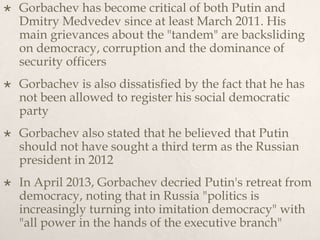  Gorbachev has become critical of both Putin and
Dmitry Medvedev since at least March 2011. His
main grievances about the "tandem" are backsliding
on democracy, corruption and the dominance of
security officers
 Gorbachev is also dissatisfied by the fact that he has
not been allowed to register his social democratic
party
 Gorbachev also stated that he believed that Putin
should not have sought a third term as the Russian
president in 2012
 In April 2013, Gorbachev decried Putin's retreat from
democracy, noting that in Russia "politics is
increasingly turning into imitation democracy" with
"all power in the hands of the executive branch"
 