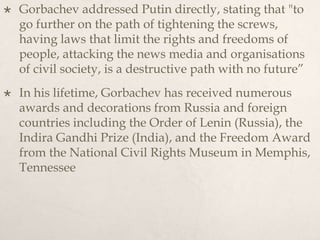  Gorbachev addressed Putin directly, stating that "to
go further on the path of tightening the screws,
having laws that limit the rights and freedoms of
people, attacking the news media and organisations
of civil society, is a destructive path with no future”
 In his lifetime, Gorbachev has received numerous
awards and decorations from Russia and foreign
countries including the Order of Lenin (Russia), the
Indira Gandhi Prize (India), and the Freedom Award
from the National Civil Rights Museum in Memphis,
Tennessee
 