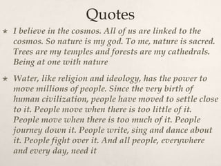 Quotes
 I believe in the cosmos. All of us are linked to the
cosmos. So nature is my god. To me, nature is sacred.
Trees are my temples and forests are my cathedrals.
Being at one with nature
 Water, like religion and ideology, has the power to
move millions of people. Since the very birth of
human civilization, people have moved to settle close
to it. People move when there is too little of it.
People move when there is too much of it. People
journey down it. People write, sing and dance about
it. People fight over it. And all people, everywhere
and every day, need it
 